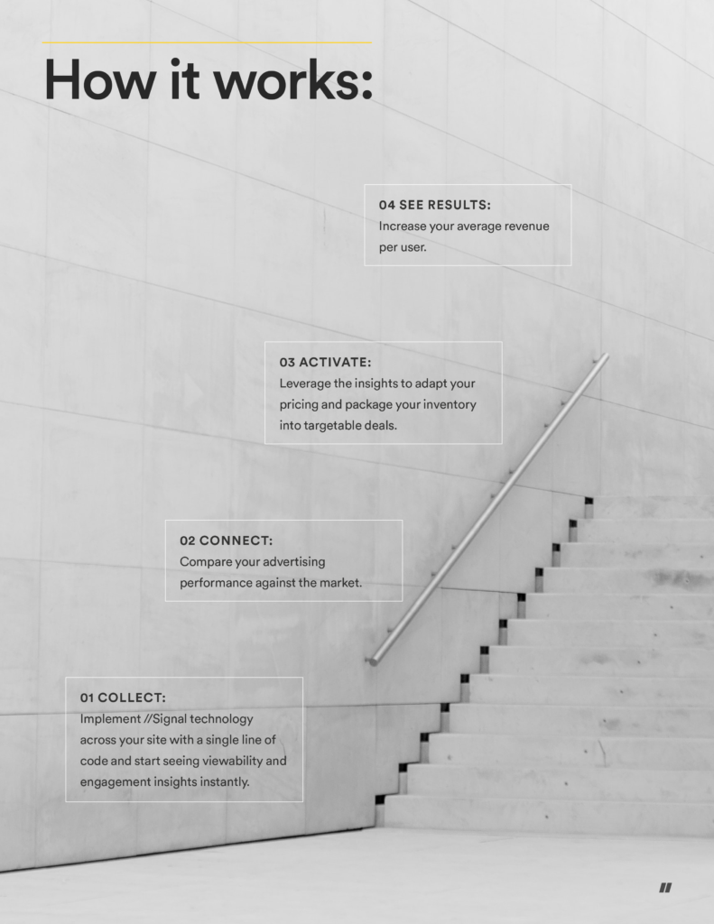 Here’s how it works:

Collect: Implement Signal technology across your site with a single line of code and start collecting engagement insights immediately.
Connect: Benchmark your own advertising performance against your peer group and the market as a whole.
Activate: Leverage engagement insights to adapt your pricing model and package your inventory into targetable deals.
See results: Increase your average revenue per user.